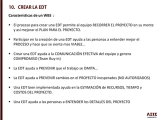 Características de un WBS :
 El proceso para crear una EDT permite al equipo RECORRER EL PROYECTO en su mente
y así mejorar el PLAN PARA EL PROYECTO.
 Participar en la creación de una EDT ayuda a las personas a entender mejor el
PROCESO y hace que se sienta mas VIABLE…
 Crear una EDT ayuda a la COMUNICACIÓN EFECTIVA del equipo y genera
COMPROMISO (Team Buy-in)
 La EDT ayuda a PREVENIR que el trabajo se OMITA…
 La EDT ayuda a PREVENIR cambios en el PROYECTO inesperados (NO AUTORIZADOS)
 Una EDT bien implementada ayuda en la ESTIMACIÓN de RECURSOS, TIEMPO y
COSTOS DEL PROYECTO.
 Una EDT ayuda a las personas a ENTENDER los DETALLES DEL PROYECTO
 