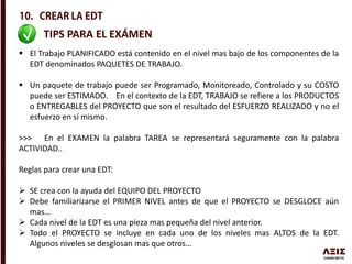 TIPS PARA EL EXÁMEN
 El Trabajo PLANIFICADO está contenido en el nivel mas bajo de los componentes de la
EDT denominados PAQUETES DE TRABAJO.
 Un paquete de trabajo puede ser Programado, Monitoreado, Controlado y su COSTO
puede ser ESTIMADO. En el contexto de la EDT, TRABAJO se refiere a los PRODUCTOS
o ENTREGABLES del PROYECTO que son el resultado del ESFUERZO REALIZADO y no el
esfuerzo en sí mismo.
>>> En el EXAMEN la palabra TAREA se representará seguramente con la palabra
ACTIVIDAD..
Reglas para crear una EDT:
 SE crea con la ayuda del EQUIPO DEL PROYECTO
 Debe familiarizarse el PRIMER NIVEL antes de que el PROYECTO se DESGLOCE aún
mas…
 Cada nivel de la EDT es una pieza mas pequeña del nivel anterior.
 Todo el PROYECTO se incluye en cada uno de los niveles mas ALTOS de la EDT.
Algunos niveles se desglosan mas que otros…
 