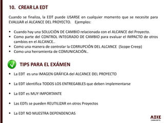 Cuando se finaliza, la EDT puede USARSE en cualquier momento que se necesite para
EVALUAR el ALCANCE DEL PROYECTO. Ejemplos:
 Cuando hay una SOLUCIÓN DE CAMBIO relacionada con el ALCANCE del Proyecto.
 Como parte del CONTROL INTEGRADO DE CAMBIO para evaluar el IMPACTO de otros
cambios en el ALCANCE..
 Como una manera de controlar la CORRUPCIÓN DEL ALCANCE (Scope Creep)
 Como una herramienta de COMUNICACIÓN..
TIPS PARA EL EXÁMEN
 La EDT es una IMAGEN GRÁFICA del ALCANCE DEL PROYECTO
 La EDT identifica TODOS LOS ENTREGABLES que deben implementarse
 La EDT es MUY IMPORTANTE
 Las EDTs se pueden REUTILIZAR en otros Proyectos
 La EDT NO MUESTRA DEPENDENCIAS
 
