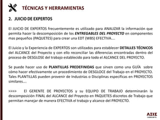TÉCNICAS Y HERRAMIENTAS
El JUICIO DE EXPERTOS frecuentemente es utilizado para ANALIZAR la información que
permita hacer la descomposición de los ENTREGABLES DEL PROYECTO en componentes
mas pequeños (PAQUETES) para crear una EDT (WBS) EFECTIVA….
El Juicio y la Experiencia de EXPERTOS son utilizados para establecer DETALLES TÉCNICOS
del ALCANCE del Proyecto y con ello reconciliar las diferencias encontradas dentro del
proceso de DESGLOSE del trabajo establecido para todo el ALCANCE DEL PROYECTO.
Se puede hacer uso de PLANTILLAS PREDEFINIDAS que sirven como una GUÍA sobre
cómo hacer efectivamente un procedimiento de DESGLOCE del Trabajo en el PROYECTO.
Tales PLANTILLAS pueden provenir de Industrias o Disciplinas específicas en PROYECTOS
similares….
>>>> El GERENTE DE PROYECTOS y su EQUIPO DE TRABAJO determinarán la
descomposición FINAL del ALCANCE del Proyecto en PAQUETES discretos de Trabajo que
permitan manejar de manera EFECTIVA el trabajo y alcance del PROYECTO.
 