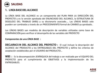 SALIDAS
Í
La LÍNEA BASE DEL ALCANCE es un componente del PLAN PARA LA DIRECCIÓN DEL
PROYECTO y es la versión aprobada del ENUNCIADO DEL ALCANCE, la ESTRUCTURA DE
DESGLOCE DEL TRABAJO (WBS) y su diccionario asociado…. Las LÍNEAS BASES solo
pueden ser cambiadas a través de un PROCEDIMIENTO formal de CAMBIO ya aprobado..
Las LÍNEAS BASES son modelos de descripción de variables utilizadas como base de
COMPARACIÓN para verificar el desempeño de las variables del PROYECTO
Componentes de una LÍNEA BASE :
Ó El cual incluye la descripción del
ALCANCE del PRODUCTO y los ENTREGABLES DEL PROYECTO y define los criterios de
aceptación establecidos por el USUARIO del PRODUCTO…
Es la descomposición JERÁRQUICA del trabajo a ser realizado por el EQUIPO DEL
PROYECTO para el cumplimiento de OBJETIVOS y la implementación de los
ENTREGABLES.
 