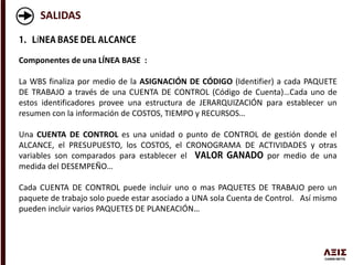 SALIDAS
Í
Componentes de una LÍNEA BASE :
La WBS finaliza por medio de la ASIGNACIÓN DE CÓDIGO (Identifier) a cada PAQUETE
DE TRABAJO a través de una CUENTA DE CONTROL (Código de Cuenta)…Cada uno de
estos identificadores provee una estructura de JERARQUIZACIÓN para establecer un
resumen con la información de COSTOS, TIEMPO y RECURSOS…
Una CUENTA DE CONTROL es una unidad o punto de CONTROL de gestión donde el
ALCANCE, el PRESUPUESTO, los COSTOS, el CRONOGRAMA DE ACTIVIDADES y otras
variables son comparados para establecer el por medio de una
medida del DESEMPEÑO…
Cada CUENTA DE CONTROL puede incluir uno o mas PAQUETES DE TRABAJO pero un
paquete de trabajo solo puede estar asociado a UNA sola Cuenta de Control. Así mismo
pueden incluir varios PAQUETES DE PLANEACIÓN…
 