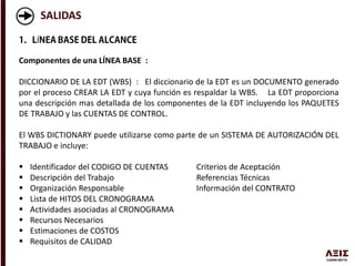 SALIDAS
Í
Componentes de una LÍNEA BASE :
DICCIONARIO DE LA EDT (WBS) : El diccionario de la EDT es un DOCUMENTO generado
por el proceso CREAR LA EDT y cuya función es respaldar la WBS. La EDT proporciona
una descripción mas detallada de los componentes de la EDT incluyendo los PAQUETES
DE TRABAJO y las CUENTAS DE CONTROL.
El WBS DICTIONARY puede utilizarse como parte de un SISTEMA DE AUTORIZACIÓN DEL
TRABAJO e incluye:
 Identificador del CODIGO DE CUENTAS Criterios de Aceptación
 Descripción del Trabajo Referencias Técnicas
 Organización Responsable Información del CONTRATO
 Lista de HITOS DEL CRONOGRAMA
 Actividades asociadas al CRONOGRAMA
 Recursos Necesarios
 Estimaciones de COSTOS
 Requisitos de CALIDAD
 