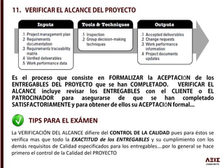 Ó
Ó
TIPS PARA EL EXÁMEN
La VERIFICACIÓN DEL ALCANCE difiere del CONTROL DE LA CALIDAD pues para éstos se
verifica mas que todo la EXACTITUD de los ENTREGABLES y su cumplimiento con los
demás requisitos de Calidad especificados para los entregables….por lo general se hace
primero el control de la Calidad del PROYECTO
 