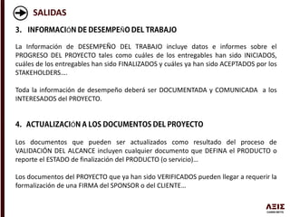SALIDAS
Ó Ñ
La Información de DESEMPEÑO DEL TRABAJO incluye datos e informes sobre el
PROGRESO DEL PROYECTO tales como cuáles de los entregables han sido INICIADOS,
cuáles de los entregables han sido FINALIZADOS y cuáles ya han sido ACEPTADOS por los
STAKEHOLDERS….
Toda la información de desempeño deberá ser DOCUMENTADA y COMUNICADA a los
INTERESADOS del PROYECTO.
Ó
Los documentos que pueden ser actualizados como resultado del proceso de
VALIDACIÓN DEL ALCANCE incluyen cualquier documento que DEFINA el PRODUCTO o
reporte el ESTADO de finalización del PRODUCTO (o servicio)…
Los documentos del PROYECTO que ya han sido VERIFICADOS pueden llegar a requerir la
formalización de una FIRMA del SPONSOR o del CLIENTE…
 