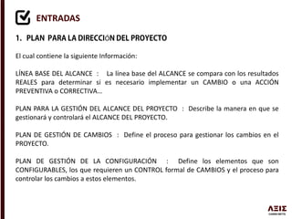 ENTRADAS
Ó
El cual contiene la siguiente Información:
LÍNEA BASE DEL ALCANCE : La línea base del ALCANCE se compara con los resultados
REALES para determinar si es necesario implementar un CAMBIO o una ACCIÓN
PREVENTIVA o CORRECTIVA…
PLAN PARA LA GESTIÓN DEL ALCANCE DEL PROYECTO : Describe la manera en que se
gestionará y controlará el ALCANCE DEL PROYECTO.
PLAN DE GESTIÓN DE CAMBIOS : Define el proceso para gestionar los cambios en el
PROYECTO.
PLAN DE GESTIÓN DE LA CONFIGURACIÓN : Define los elementos que son
CONFIGURABLES, los que requieren un CONTROL formal de CAMBIOS y el proceso para
controlar los cambios a estos elementos.
 