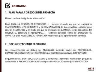 ENTRADAS
Ó
El cual contiene la siguiente Información:
PLAN PARA LA GESTIÓN DE REQUISITOS : Incluye el modo en que se realizará la
PLANIFICACIÓN, el SEGUIMIENTO y la COMUNICACIÓN de las actividades relacionadas
con los REQUISITOS y el modo en que se iniciarán los CAMBIOS a los requisitos del
PRODUCTO, SERVICIO o RESULTADO…. También describe cómo se analizarán los
IMPACTOS y los NIVELES DE AUTORIZACIÓN requeridos para aprobar estos cambios.
Ó
Los requerimientos no deben ser AMBIGUOS, deberán poder ser RASTREABLES,
COMPLETOS, CONSISTENTES y ACEPTADOS por los Interesados claves del PROYECTO.
Requerimientos BIEN DOCUMENTADOS y completos permiten monitorear pequeñas
variaciones al ALCANCE ACEPTADO tanto para el PRODUCTO como para el PROYECTO.
 