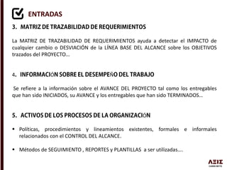ENTRADAS
La MATRIZ DE TRAZABILIDAD DE REQUERIMIENTOS ayuda a detectar el IMPACTO de
cualquier cambio o DESVIACIÓN de la LÍNEA BASE DEL ALCANCE sobre los OBJETIVOS
trazados del PROYECTO…
4 Ó Ñ
Se refiere a la información sobre el AVANCE DEL PROYECTO tal como los entregables
que han sido INICIADOS, su AVANCE y los entregables que han sido TERMINADOS…
Ó
 Políticas, procedimientos y lineamientos existentes, formales e informales
relacionados con el CONTROL DEL ALCANCE.
 Métodos de SEGUIMIENTO , REPORTES y PLANTILLAS a ser utilizadas….
 