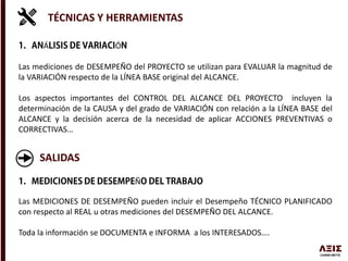 TÉCNICAS Y HERRAMIENTAS
Á Ó
Las mediciones de DESEMPEÑO del PROYECTO se utilizan para EVALUAR la magnitud de
la VARIACIÓN respecto de la LÍNEA BASE original del ALCANCE.
Los aspectos importantes del CONTROL DEL ALCANCE DEL PROYECTO incluyen la
determinación de la CAUSA y del grado de VARIACIÓN con relación a la LÍNEA BASE del
ALCANCE y la decisión acerca de la necesidad de aplicar ACCIONES PREVENTIVAS o
CORRECTIVAS…
SALIDAS
Ñ
Las MEDICIONES DE DESEMPEÑO pueden incluir el Desempeño TÉCNICO PLANIFICADO
con respecto al REAL u otras mediciones del DESEMPEÑO DEL ALCANCE.
Toda la información se DOCUMENTA e INFORMA a los INTERESADOS….
 