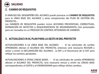 SALIDAS
El ANÁLISIS DEL DESEMPEÑO DEL ALCANCE puede provocar un CAMBIO DE REQUISITOS
para la LÍNEA BASE DEL ALCANCE y otros componentes del PLAN DE GESTIÓN DEL
PROYECTO…
Los CAMBIOS DE REQUISITOS pueden incluir ACCIONES PREVENTIVAS, CORRECTIVAS,
REPARACIÓN DE DEFECTOS o REQUERIMIENTOS DE MEJORAMIENTO…Son procesados
para ser revisados en un PROCESO DE CONTROL INTEGRADO DE CAMBIOS
Ó Ó
ACTUALIZACIONES A LA LÍNEA BASE DEL ALCANCE - Si las solicitudes de cambio
APROBADAS afectan el ALCANCE DEL PROYECTO, entonces será necesario REVISAR y
volver a emitir la DECLARACIÓN DEL ALCANCE , la EDT y el Diccionario de la EDT para
reflejar los cambios aprobados.
ACTUALIZACIONES A OTRAS LÍNEAS BASES - Si las solicitudes de cambio APROBADAS
afectan el ALCANCE DEL PROYECTO, será necesario revisar y emitir las LÍNEAS BASE
correspondientes al COSTO y al CRONOGRAMA para reflejar dichos cambios.
 