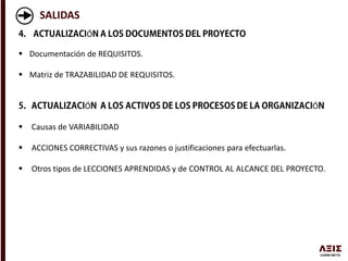 SALIDAS
Ó
 Documentación de REQUISITOS.
 Matriz de TRAZABILIDAD DE REQUISITOS.
Ó Ó
 Causas de VARIABILIDAD
 ACCIONES CORRECTIVAS y sus razones o justificaciones para efectuarlas.
 Otros tipos de LECCIONES APRENDIDAS y de CONTROL AL ALCANCE DEL PROYECTO.
 