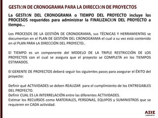 Ó Ó
Ó
Ó
Los PROCESOS DE LA GESTIÓN DE CRONOGRAMA, sus TÉCNICAS Y HERRAMIENTAS se
documentan en el PLAN DE GESTIÓN DEL CRONOGRAMA el cual a su vez está contenido
en el PLAN PARA LA DIRECCIÓN DEL PROYECTO..
El TIEMPO es un componente del MODELO DE LA TRIPLE RESTRICCIÓN DE LOS
PROYECTOS con el cual se asegura que el proyecto se COMPLETA en los TIEMPOS
ESTIMADOS.
El GERENTE DE PROYECTOS deberá seguir los siguientes pasos para asegurar el ÉXITO del
proyecto:
Definir qué ACTIVIDADES se deben REALIZAR para el cumplimiento de los ENTREGABLES
DEL PROYECTO.
Definir CUAL ES LA INTERRELACIÓN entre las diferentes ACTIVIDADES.
Estimar los RECURSOS como MATERIALES, PERSONAS, EQUIPOS y SUMINISTROS que se
requieren en CADA actividad.
 