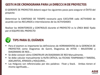 Ó Ó
El GERENTE DE PROYECTOS deberá seguir los siguientes pasos para asegurar el ÉXITO del
proyecto:
Determinar la CANTIDAD DE TIEMPO necesario para EJECUTAR cada ACTIVIDAD de
acuerdo con los RECURSOS e interrelaciones de las ACTIVIDADES
Realizar los MONITOREOS y CONTROLES durante el PROYECTO vs la LÍNEA BASE fijada
por el EQUIPO DEL PROYECTO
TIPS PARA EL EXÁMEN
 Para el examen es importante las definiciones de HERRAMIENTAS de la GERENCIA DE
PROYECTOS como Diagramas de Gannt, Diagramas de HITOS – MILESTONE y
DIAGRAMAS DE RED….
 Se debe conocer cómo CONSTRUIR UN DIAGRAMA DE RED Manualmente.
 Se debe calcular manualmente la RUTA CRÍTICA, las FECHAS TEMPRANAS Y TARDÍAS,
ADELANTOS, ATRASOS y HOLGURAS…
 Las Holguras son referenciadas por dos palabras: Float y Stack. Ambas tienen el
mismo significado….
 