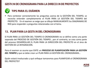 Ó Ó
TIPS PARA EL EXÁMEN
 Para contestar correctamente las preguntas acerca de la GESTIÓN DEL TIEMPO, se
necesita entender completamente el PLAN PARA LA GESTIÓN DEL TIEMPO del
PROYECTO. En el examen se exige que se dibuje MANUALMENTE los DIAGRAMAS DE
RED para responder a preguntas relacionadas con el tema.
El PLAN PARA LA GESTIÓN DEL TIEMPO O CRONOGRAMA no se define como una parte
separada del PROCESO DE GESTIÓN DEL TIEMPO….por el contrario, se crea como parte
del proceso DESARROLLAR EL PLAN PARA LA DIRECCIÓN DEL PROYECTO en el área de
GESTIÓN DE LA INTEGRACIÓN.
Para el examen se asume que EXITE un PROCESO DE PLANIFICACIÓN PARA LA GESTIÓN
DEL TIEMPO y que se debe crear un PLAN PARA LA GESTIÓN DEL CRONOGRAMA…
Quién estará involucrado y qué enfoque tomaremos para PLANIFICAR el CRONOGRAMA
DEL PROYECTO?
Ó
 