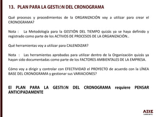 Qué procesos y procedimientos de la ORGANIZACIÓN voy a utilizar para crear el
CRONOGRAMA?
Nota : La Metodología para la GESTIÓN DEL TIEMPO quizás ya se haya definido y
registrado como parte de los ACTIVOS DE PROCESOS DE LA ORGANIZACIÓN..
Qué herramientas voy a utilizar para CALENDIZAR?
Nota : Las herramientas aprobadas para utilizar dentro de la Organización quizás ya
hayan sido documentadas como parte de los FACTORES AMBIENTALES DE LA EMPRESA.
Cómo voy a dirigir y controlar con EFECTIVIDAD el PROYECTO de acuerdo con la LÍNEA
BASE DEL CRONOGRAMA y gestionar sus VARIACIONES?
Ó
Ó
 