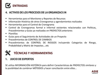 ENTRADAS
Ó
 Herramientas para el Monitoreo y Reportes de Recursos
 Información Histórica de otros Cronogramas y agendamientos realizados
 Herramientas para el Control de Cronograma
 Control de Cronogramas formal e informal existentes relacionados con Políticas,
Procedimientos y Guías ya realizadas en PROYECTOS anteriores
 Plantillas
 Guías para el Seguimiento de Actividades de un Proyecto
 Procedimientos de CONTROL DE CAMBIOS
 Procedimientos de CONTROL DE RIESGOS incluyendo Categorías de Riesgo,
Probabilidad y Matriz de Impactos….etc
TÉCNICAS Y HERRAMIENTAS
SE utiliza INFORMACIÓN HISTÓRICA para definir Características de PROYECTOS similares y
la posibilidad de combinar MÉTODOS y hacer conciliación entre ellos…
 