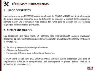 TÉCNICAS Y HERRAMIENTAS
La experiencia de un EXPERTO basada en el nivel de CONOCIMIENTO del área, el manejo
de alguna disciplina específica para la definición de recursos y control del Cronograma,
permite hacer una estimación mas precisa del PLAN para la Gestión de los Tiempos
asignados a ciertas tareas puntuales…
É Á
Los PROCESOS del PLAN PARA LA GESTIÓN DEL CRONOGRAMA pueden involucrar
diferentes opciones estratégicas para la ESTIMACIÓN y el AGENDAMIENTO DE TAREAS en
el PROYECTO..
 Técnicas y Herramientas de Agendamiento
 Cálculos de Estimación
 Formatos y Software para la Gestión de Proyectos
El PLAN para la GESTIÓN DEL CRONOGRAMA también puede establecer vías para el
Seguimiento RÁPIDO o rompimiento del cronograma y poder definir TAREAS o
ACTIVIDADES en PARALELO..
 