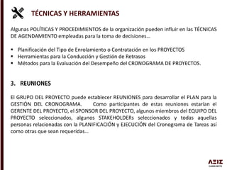 TÉCNICAS Y HERRAMIENTAS
Algunas POLÍTICAS Y PROCEDIMIENTOS de la organización pueden influir en las TÉCNICAS
DE AGENDAMIENTO empleadas para la toma de decisiones…
 Planificación del Tipo de Enrolamiento o Contratación en los PROYECTOS
 Herramientas para la Conducción y Gestión de Retrasos
 Métodos para la Evaluación del Desempeño del CRONOGRAMA DE PROYECTOS.
El GRUPO DEL PROYECTO puede establecer REUNIONES para desarrollar el PLAN para la
GESTIÓN DEL CRONOGRAMA. Como participantes de estas reuniones estarían el
GERENTE DEL PROYECTO, el SPONSOR DEL PROYECTO, algunos miembros del EQUIPO DEL
PROYECTO seleccionados, algunos STAKEHOLDERs seleccionados y todas aquellas
personas relacionadas con la PLANIFICACIÓN y EJECUCIÓN del Cronograma de Tareas así
como otras que sean requeridas…
 