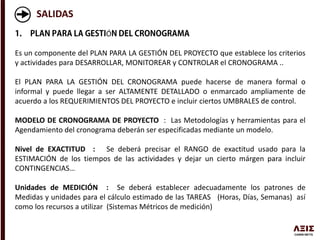 SALIDAS
Ó
Es un componente del PLAN PARA LA GESTIÓN DEL PROYECTO que establece los criterios
y actividades para DESARROLLAR, MONITOREAR y CONTROLAR el CRONOGRAMA ..
El PLAN PARA LA GESTIÓN DEL CRONOGRAMA puede hacerse de manera formal o
informal y puede llegar a ser ALTAMENTE DETALLADO o enmarcado ampliamente de
acuerdo a los REQUERIMIENTOS DEL PROYECTO e incluir ciertos UMBRALES de control.
MODELO DE CRONOGRAMA DE PROYECTO : Las Metodologías y herramientas para el
Agendamiento del cronograma deberán ser especificadas mediante un modelo.
Nivel de EXACTITUD : Se deberá precisar el RANGO de exactitud usado para la
ESTIMACIÓN de los tiempos de las actividades y dejar un cierto márgen para incluir
CONTINGENCIAS…
Unidades de MEDICIÓN : Se deberá establecer adecuadamente los patrones de
Medidas y unidades para el cálculo estimado de las TAREAS (Horas, Días, Semanas) así
como los recursos a utilizar (Sistemas Métricos de medición)
 