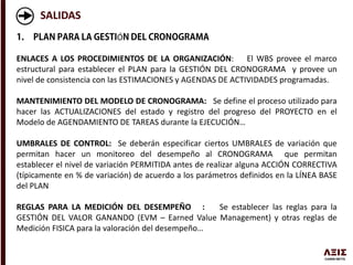 SALIDAS
Ó
ENLACES A LOS PROCEDIMIENTOS DE LA ORGANIZACIÓN: El WBS provee el marco
estructural para establecer el PLAN para la GESTIÓN DEL CRONOGRAMA y provee un
nivel de consistencia con las ESTIMACIONES y AGENDAS DE ACTIVIDADES programadas.
MANTENIMIENTO DEL MODELO DE CRONOGRAMA: Se define el proceso utilizado para
hacer las ACTUALIZACIONES del estado y registro del progreso del PROYECTO en el
Modelo de AGENDAMIENTO DE TAREAS durante la EJECUCIÓN…
UMBRALES DE CONTROL: Se deberán especificar ciertos UMBRALES de variación que
permitan hacer un monitoreo del desempeño al CRONOGRAMA que permitan
establecer el nivel de variación PERMITIDA antes de realizar alguna ACCIÓN CORRECTIVA
(típicamente en % de variación) de acuerdo a los parámetros definidos en la LÍNEA BASE
del PLAN
REGLAS PARA LA MEDICIÓN DEL DESEMPEÑO : Se establecer las reglas para la
GESTIÓN DEL VALOR GANANDO (EVM – Earned Value Management) y otras reglas de
Medición FISICA para la valoración del desempeño…
 