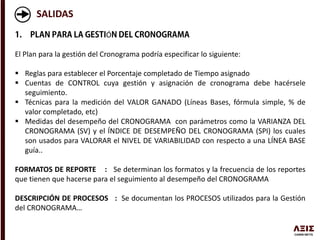 SALIDAS
Ó
El Plan para la gestión del Cronograma podría especificar lo siguiente:
 Reglas para establecer el Porcentaje completado de Tiempo asignado
 Cuentas de CONTROL cuya gestión y asignación de cronograma debe hacérsele
seguimiento.
 Técnicas para la medición del VALOR GANADO (Líneas Bases, fórmula simple, % de
valor completado, etc)
 Medidas del desempeño del CRONOGRAMA con parámetros como la VARIANZA DEL
CRONOGRAMA (SV) y el ÍNDICE DE DESEMPEÑO DEL CRONOGRAMA (SPI) los cuales
son usados para VALORAR el NIVEL DE VARIABILIDAD con respecto a una LÍNEA BASE
guía..
FORMATOS DE REPORTE : Se determinan los formatos y la frecuencia de los reportes
que tienen que hacerse para el seguimiento al desempeño del CRONOGRAMA
DESCRIPCIÓN DE PROCESOS : Se documentan los PROCESOS utilizados para la Gestión
del CRONOGRAMA…
 