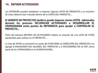 Los SPONSORs pueden establecer o imponer algunos HITOS DE PROYECTO y un resúmen
de éstos deberá estar incluido dentro de la CARTA DEL PROYECTO….
é
Parte del proceso DEFINIR LAS ACTIVIDADES implica la creación de una LISTA DE HITOS
apropiados para utilizar en el PROYECTO…..
La lista de HITOS se convierte en parte del PLAN PARA LA DIRECCIÓN DEL PROYECTO y se
agrega al ENUNCIADO DEL ALCANCE DEL PROYECTO y al DICCIONARIO DE LA EDT como
parte de las ITERACIONES en la PLANIFICACIÓN,,
 
