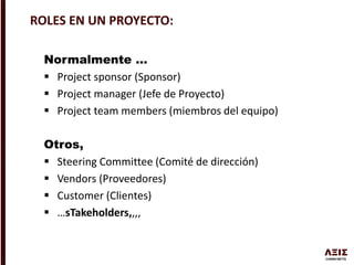 Normalmente …
 Project sponsor (Sponsor)
 Project manager (Jefe de Proyecto)
 Project team members (miembros del equipo)
Otros,
 Steering Committee (Comité de dirección)
 Vendors (Proveedores)
 Customer (Clientes)
 …sTakeholders,,,,
ROLES EN UN PROYECTO:
 