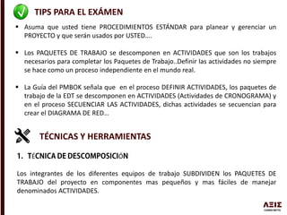 TIPS PARA EL EXÁMEN
 Asuma que usted tiene PROCEDIMIENTOS ESTÁNDAR para planear y gerenciar un
PROYECTO y que serán usados por USTED….
 Los PAQUETES DE TRABAJO se descomponen en ACTIVIDADES que son los trabajos
necesarios para completar los Paquetes de Trabajo..Definir las actividades no siempre
se hace como un proceso independiente en el mundo real.
 La Guía del PMBOK señala que en el proceso DEFINIR ACTIVIDADES, los paquetes de
trabajo de la EDT se descomponen en ACTIVIDADES (Actividades de CRONOGRAMA) y
en el proceso SECUENCIAR LAS ACTIVIDADES, dichas actividades se secuencian para
crear el DIAGRAMA DE RED…
TÉCNICAS Y HERRAMIENTAS
É Ó
Los integrantes de los diferentes equipos de trabajo SUBDIVIDEN los PAQUETES DE
TRABAJO del proyecto en componentes mas pequeños y mas fáciles de manejar
denominados ACTIVIDADES.
 