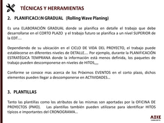 TÉCNICAS Y HERRAMIENTAS
Ó
Es una ELABORACIÓN GRADUAL donde se planifica en detalle el trabajo que debe
desarrollarse en el CORTO PLAZO y el trabajo futuro se planifica a un nivel SUPERIOR de
la EDT….
Dependiendo de su ubicación en el CICLO DE VIDA DEL PROYECTO, el trabajo puede
establecerse en diferentes niveles de DETALLE…. Por ejemplo, durante la PLANIFICACIÓN
ESTRATÉGICA TEMPRANA donde la información está menos definida, los paquetes de
trabajo pueden descomponerse en niveles de HITOS,,,,
Conforme se conoce mas acerca de los Próximos EVENTOS en el corto plazo, dichos
elementos pueden llegar a descomponerse en ACTIVIDADES…
Tanto las plantillas como los atributos de las mismas son aportadas por la OFICINA DE
PROYECTOS (PMO). Las plantillas también pueden utilizarse para identificar HITOS
típicos e importantes del CRONOGRAMA…
 