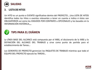 SALIDAS
Un HITO es un punto o EVENTO significativo dentro del PROYECTO….Una LISTA DE HITOS
identifica todos los Hitos o eventos relevantes a tener en cuenta e indica si éstos son
OBLIGATORIOS así como los EXIGIDOS POR CONTRATO u OPCIONALES y los basados en la
INFORMACIÓN HISTÓRICA,,,,
TIPS PARA EL EXÁMEN
La LÍNEA BASE DEL ALCANCE está compuesta por el WBS, el diccionario de la WBS y la
DEFINICIÓN DEL ALCANCE DEL TRABAJO y sirve como punto de partida para el
establecimiento de Tareas…
Los GERENTES DE PROYECTO gerencian los PAQUETES DE TRABAJO mientras que todo el
EQUIPO DEL PROYECTO ejecuta las TAREAS…
 