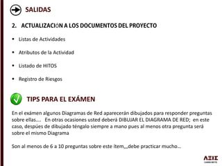 SALIDAS
Ó
 Listas de Actividades
 Atributos de la Actividad
 Listado de HITOS
 Registro de Riesgos
TIPS PARA EL EXÁMEN
En el exámen algunos Diagramas de Red aparecerán dibujados para responder preguntas
sobre ellas…. En otras ocasiones usted deberá DIBUJAR EL DIAGRAMA DE RED; en este
caso, despúes de dibujado téngalo siempre a mano pues al menos otra pregunta será
sobre el mismo Diagrama
Son al menos de 6 a 10 preguntas sobre este ítem,,,debe practicar mucho…
 