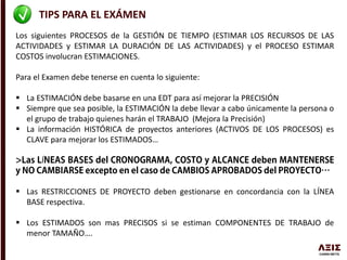 TIPS PARA EL EXÁMEN
Los siguientes PROCESOS de la GESTIÓN DE TIEMPO (ESTIMAR LOS RECURSOS DE LAS
ACTIVIDADES y ESTIMAR LA DURACIÓN DE LAS ACTIVIDADES) y el PROCESO ESTIMAR
COSTOS involucran ESTIMACIONES.
Para el Examen debe tenerse en cuenta lo siguiente:
 La ESTIMACIÓN debe basarse en una EDT para así mejorar la PRECISIÓN
 Siempre que sea posible, la ESTIMACIÓN la debe llevar a cabo únicamente la persona o
el grupo de trabajo quienes harán el TRABAJO (Mejora la Precisión)
 La información HISTÓRICA de proyectos anteriores (ACTIVOS DE LOS PROCESOS) es
CLAVE para mejorar los ESTIMADOS…
Í
 Las RESTRICCIONES DE PROYECTO deben gestionarse en concordancia con la LÍNEA
BASE respectiva.
 Los ESTIMADOS son mas PRECISOS si se estiman COMPONENTES DE TRABAJO de
menor TAMAÑO….
 