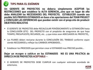 TIPS PARA EL EXÁMEN
í
ó
 El GERENTE DE PROYECTOS debe RECALCULAR PERIÓDICAMENTE la ESTIMACIÓN hasta
la CONCLUSIÓN (ETC) DEL PROYECTO con el propósito de asegurarse de que haya
TIEMPO, PRESUPUESTO, RECURSOS, etc….y que éstos sean ADECUADOS AL PROYECTO,,
 Los PLANES deben revisarse durante la CONCLUSIÓN DEL TRABAJO conforme vayan
siendo NECESARIOS y reflejar los CAMBIOS APROBADOS…
 Establecer los PROCESOS que permitan crear el ESTIMADO mas PRECISO posible…
á ó Á
Ó
 El GERENTE DE PROYECTOS DEBE CUMPLIR con cualquier estimado acordado de
antemano.
 
