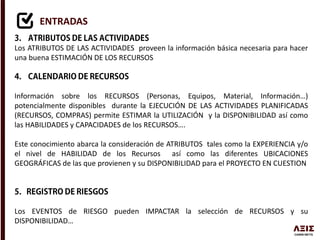 ENTRADAS
Los ATRIBUTOS DE LAS ACTIVIDADES proveen la información básica necesaria para hacer
una buena ESTIMACIÓN DE LOS RECURSOS
Información sobre los RECURSOS (Personas, Equipos, Material, Información…)
potencialmente disponibles durante la EJECUCIÓN DE LAS ACTIVIDADES PLANIFICADAS
(RECURSOS, COMPRAS) permite ESTIMAR la UTILIZACIÓN y la DISPONIBILIDAD así como
las HABILIDADES y CAPACIDADES de los RECURSOS….
Este conocimiento abarca la consideración de ATRIBUTOS tales como la EXPERIENCIA y/o
el nivel de HABILIDAD de los Recursos así como las diferentes UBICACIONES
GEOGRÁFICAS de las que provienen y su DISPONIBILIDAD para el PROYECTO EN CUESTION
Los EVENTOS de RIESGO pueden IMPACTAR la selección de RECURSOS y su
DISPONIBILIDAD…
 