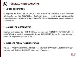 TÉCNICAS Y HERRAMIENTAS
Se requiere del JUICIO de un EXPERTO para evaluar las ENTRADAS a este PROCESO
relacionadas con los RECURSOS…. Cualquier grupo o persona con conocimientos
especializados en PLANIFICACIÓN y ESTIMACIÓN DE RECURSOS puede proporcionar dicha
EXPERIENCIA….
Á
Muchas actividades del CRONOGRAMA cuentan con MÉTODOS ALTERNATIVOS de
REALIZACIÓN al igual de dependerán de las HABILIDADES de los Gerentes, Líderes y
miembros en general del PROYECTO…
Ó
Indices de PRODUCCIÓN ACTUALIZADOS y los COSTOS UNITARIOS DE LOS RECURSOS para
una gran variedad de INDUSTRIAS, materiales y Equipos….
 