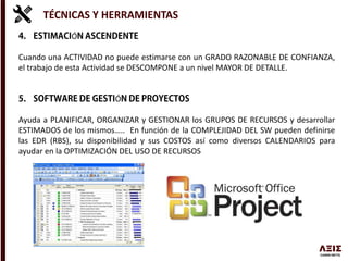 TÉCNICAS Y HERRAMIENTAS
Ó
Cuando una ACTIVIDAD no puede estimarse con un GRADO RAZONABLE DE CONFIANZA,
el trabajo de esta Actividad se DESCOMPONE a un nivel MAYOR DE DETALLE.
Ó
Ayuda a PLANIFICAR, ORGANIZAR y GESTIONAR los GRUPOS DE RECURSOS y desarrollar
ESTIMADOS de los mismos….. En función de la COMPLEJIDAD DEL SW pueden definirse
las EDR (RBS), su disponibilidad y sus COSTOS así como diversos CALENDARIOS para
ayudar en la OPTIMIZACIÓN DEL USO DE RECURSOS
 