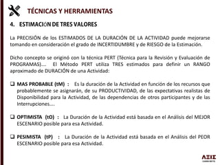 TÉCNICAS Y HERRAMIENTAS
Ó
La PRECISIÓN de los ESTIMADOS DE LA DURACIÓN DE LA ACTIVIDAD puede mejorarse
tomando en consideración el grado de INCERTIDUMBRE y de RIESGO de la Estimación.
Dicho concepto se originó con la técnica PERT (Técnica para la Revisión y Evaluación de
PROGRAMAS)…. El Método PERT utiliza TRES estimados para definir un RANGO
aproximado de DURACIÓN de una Actividad:
 MAS PROBABLE (tM) : Es la duración de la Actividad en función de los recursos que
probablemente se asignarán, de su PRODUCTIVIDAD, de las expectativas realistas de
Disponibilidad para la Actividad, de las dependencias de otros participantes y de las
Interrupciones….
 OPTIMISTA (tO) : La Duración de la Actividad está basada en el Análisis del MEJOR
ESCENARIO posible para esa Actividad.
 PESIMISTA (tP) : La Duración de la Actividad está basada en el Análisis del PEOR
ESCENARIO posible para esa Actividad.
 