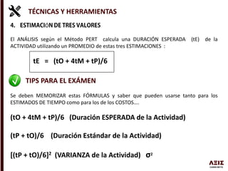 TÉCNICAS Y HERRAMIENTAS
Ó
El ANÁLISIS según el Método PERT calcula una DURACIÓN ESPERADA (tE) de la
ACTIVIDAD utilizando un PROMEDIO de estas tres ESTIMACIONES :
tE = (tO + 4tM + tP)/6
TIPS PARA EL EXÁMEN
Se deben MEMORIZAR estas FÓRMULAS y saber que pueden usarse tanto para los
ESTIMADOS DE TIEMPO como para los de los COSTOS….
(tO + 4tM + tP)/6 (Duración ESPERADA de la Actividad)
(tP + tO)/6 (Duración Estándar de la Actividad)
[(tP + tO)/6]2 (VARIANZA de la Actividad) σ2
 