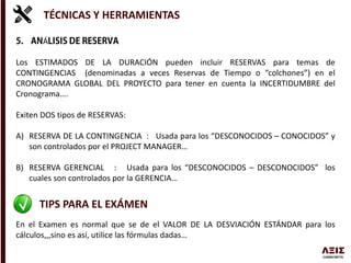 TÉCNICAS Y HERRAMIENTAS
Á
Los ESTIMADOS DE LA DURACIÓN pueden incluir RESERVAS para temas de
CONTINGENCIAS (denominadas a veces Reservas de Tiempo o “colchones”) en el
CRONOGRAMA GLOBAL DEL PROYECTO para tener en cuenta la INCERTIDUMBRE del
Cronograma….
Exiten DOS tipos de RESERVAS:
A) RESERVA DE LA CONTINGENCIA : Usada para los “DESCONOCIDOS – CONOCIDOS” y
son controlados por el PROJECT MANAGER…
B) RESERVA GERENCIAL : Usada para los “DESCONOCIDOS – DESCONOCIDOS” los
cuales son controlados por la GERENCIA…
TIPS PARA EL EXÁMEN
En el Examen es normal que se de el VALOR DE LA DESVIACIÓN ESTÁNDAR para los
cálculos,,,sino es así, utilice las fórmulas dadas…
 