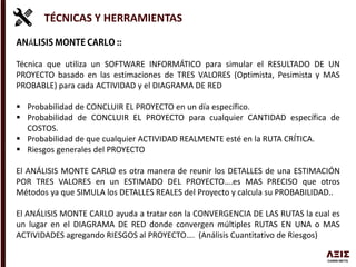 TÉCNICAS Y HERRAMIENTAS
Á
Técnica que utiliza un SOFTWARE INFORMÁTICO para simular el RESULTADO DE UN
PROYECTO basado en las estimaciones de TRES VALORES (Optimista, Pesimista y MAS
PROBABLE) para cada ACTIVIDAD y el DIAGRAMA DE RED
 Probabilidad de CONCLUIR EL PROYECTO en un día específico.
 Probabilidad de CONCLUIR EL PROYECTO para cualquier CANTIDAD específica de
COSTOS.
 Probabilidad de que cualquier ACTIVIDAD REALMENTE esté en la RUTA CRÍTICA.
 Riesgos generales del PROYECTO
El ANÁLISIS MONTE CARLO es otra manera de reunir los DETALLES de una ESTIMACIÓN
POR TRES VALORES en un ESTIMADO DEL PROYECTO….es MAS PRECISO que otros
Métodos ya que SIMULA los DETALLES REALES del Proyecto y calcula su PROBABILIDAD..
El ANÁLISIS MONTE CARLO ayuda a tratar con la CONVERGENCIA DE LAS RUTAS la cual es
un lugar en el DIAGRAMA DE RED donde convergen múltiples RUTAS EN UNA o MAS
ACTIVIDADES agregando RIESGOS al PROYECTO…. (Análisis Cuantitativo de Riesgos)
 
