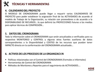 El MODELO DE CRONOGRAMA puede llegar a requerir varios CALENDARIOS DE
PROYECTO para poder establecer la asignación final de las ACTIVIDADES de acuerdo al
modelo de Trabajo de la Organización, su relación con proveedores o de acuerdo a la
DISPONIBILIDAD DE RECURSOS….lo que definirá las PROYECCIONES futuras o los medios
para aplicar técnicas de COMPRESIÓN…
Toda la información sobre el CRONOGRAMA que serán actualizados o verificados para su
respectivo MONITOREO y CONTROL y algunas otras fuentes auxiliares de datos
correspondientes a la Disponibilidad y COSTEO de los recursos que puedan tener
IMPACTO directo en la conformación del CRONOGRAMA actualizado…
Ó
 Políticas relacionadas con el Control del CRONOGRAMA (Formales e Informales)
 Herramientas de Control del CRONOGRAMA
 Métodos de Monitoreo y Reportes para el seguimiento de ACTIVIDADES….
TÉCNICAS Y HERRAMIENTAS
 