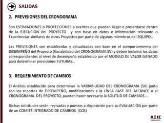 SALIDAS
Son ESTIMACIONES o PROYECCIONES a eventos que puedan llegar a presentarse dentro
de la EJECUCION del PROYECTO y con base en datos e información relevante o
Experiencias similares de otros Proyectos por parte de algunos miembros del EQUIPO…
Las PREVISIONES son establecidas y actualizadas con base en el comportamiento del
DESEMPEÑO del Proyecto (Variabilidad del CRONOGRAMA SV) y deben incluirse los datos
correspondientes al nivel de desempeño establecido por el MODELO DE VALOR GANADO
para determinar previsiones FUTURAS…
El Análisis establecido para determinar la VARIABILIDAD DEL CRONOGRAMA (SV) junto
con los reportes de DESEMPEÑO, modificaciones a la LÍNEA BASE DEL ALCANCE o al
CRONOGRAMA DEL PROYECTO, pueden hacer necesario la SOLITUD DE CAMBIOS …
Dichas solicitudes serán revisadas y puestas a disposición para su EVALUACIÓN por parte
de un COMITÉ INTEGRADO DE CAMBIOS (CCB)
 