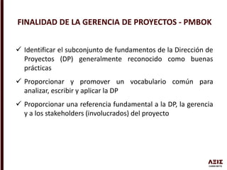  Identificar el subconjunto de fundamentos de la Dirección de
Proyectos (DP) generalmente reconocido como buenas
prácticas
 Proporcionar y promover un vocabulario común para
analizar, escribir y aplicar la DP
 Proporcionar una referencia fundamental a la DP, la gerencia
y a los stakeholders (involucrados) del proyecto
FINALIDAD DE LA GERENCIA DE PROYECTOS - PMBOK
 