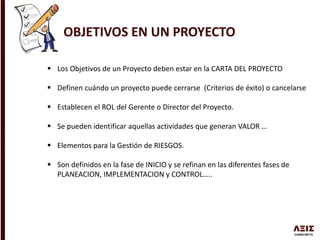 OBJETIVOS EN UN PROYECTO
 Los Objetivos de un Proyecto deben estar en la CARTA DEL PROYECTO
 Definen cuándo un proyecto puede cerrarse (Criterios de éxito) o cancelarse
 Establecen el ROL del Gerente o Director del Proyecto.
 Se pueden identificar aquellas actividades que generan VALOR …
 Elementos para la Gestión de RIESGOS.
 Son definidos en la fase de INICIO y se refinan en las diferentes fases de
PLANEACION, IMPLEMENTACION y CONTROL…..
 