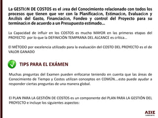 Ó á
ó ó ó
á ó
ó
La Capacidad de influir en los COSTOS es mucho MAYOR en las primeras etapas del
PROYECTO por lo que la DEFINICIÓN TEMPRANA DEL ALCANCE es crítica…
El MÉTODO por excelencia utilizado para la evaluación del COSTO DEL PROYECTO es el de
VALOR GANADO
TIPS PARA EL EXÁMEN
Muchas preguntas del Examen pueden enfocarse teniendo en cuenta que las áreas de
Conocimiento de Tiempo y Costos utilizan conceptos en COMÚN….esto puede ayudar a
responder ciertas preguntas de una manera global.
El PLAN PARA LA GESTIÓN DE COSTOS es un componente del PLAN PARA LA GESTIÓN DEL
PROYECTO e incluye los siguientes aspectos:
 