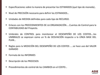  Especificaciones sobre la manera de presentar los ESTIMADOS (qué tipo de moneda)..
 Nivel de PRECISIÓN necesario para definir los ESTIMADOS…
 Unidades de MEDIDA definidas para cada tipo de RECURSO.
 Enlaces con los PROCEDIMIENTOS DE LA ORGANIZACIÓN…..Cuentas de Control para la
CONTABILIDAD del Proyecto.
 Umbrales de CONTROL para monitorear el DESEMPEÑO DE LOS COSTOS….los
UMBRALES se expresan como un % de DESVIACIÓN respecto a la LÍNEA BASE DEL
PLAN…
 Reglas para la MEDICIÓN DEL DESEMPEÑO DE LOS COSTOS …..se hace uso del VALOR
GANADO
 Formato de los INFORMES
 Descripción de los PROCESOS
 Procedimientos de control de los CAMBIOS en el COSTO…
 