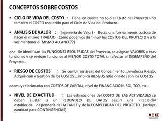  Tiene en cuenta no solo el Costo del Proyecto sino
también el COSTO requerido para el Ciclo de Vida del Producto..
 Á (Ingeniería de Valor) - Busca una forma menos costosa de
hacer el mismo TRABAJO (Cómo podemos disminuir los COSTOS DEL PROYECTO y a la
vez mantener el MISMO ALCANCE??)
>>> Se identifican las FUNCIONES REQUERIDAS del Proyecto, se asignan VALORES a esas
funciones y se revisan funciones al MENOR COSTO TOTAL sin afectar el DESEMPEÑO del
Proyecto…
 Se combinan áreas del Conocimiento….involucra Riesgo,
Adquisición y Gestión de los COSTOS….implica RIESGOS relacionados con los COSTOS
>>>muy relacionado con COSTOS DE CAPITAL, nivel de FINANCIACIÓN, ROI, TCO, etc…
 Las estimaciones del COSTO DE LAS ACTIVIDADES se
deben ajustar a un REDONDEO DE DATOS según una PRECISIÓN
establecida….dependería del ALCANCE y de la COMPLEJIDAD DEL PROYECTO (incluye
cantidad para CONTINGENCIAS)
 