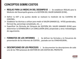  Ó Ñ Se establecen REGLAS para la
Medición del Desempeño gracias a la GESTIÓN DEL VALOR GANADO (EVM)..
 Definir la EDT y los puntos donde se realizará la medición de las CUENTAS DE
CONTROL.
 Establecer las técnicas a utilizar para medir el VALOR GANADO (Ej. HITOS ponderados,
fórmula fija, porcentaje completado, etc….)
 Especificar las fórmulas de Cómputo de GESTIÓN DEL VALOR GANADO (EVM) para
determinar la ESTIMACIÓN A LA CONCLUSIÓN (EAC) proyectada y otras metodologías
de seguimiento.
 Se definen los formatos y la frecuencia de
presentación de los Informes de COSTOS….pactado con los STAKEHOLDERS..
 Se documentan las descripciones de cada
uno de los TRES procesos de GESTIÓN DE LOS COSTOS DEL PROYECTO
 