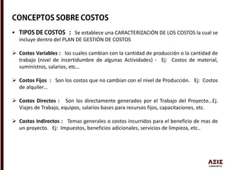  Se establece una CARACTERIZACIÓN DE LOS COSTOS la cual se
incluye dentro del PLAN DE GESTIÓN DE COSTOS
 Costos Variables : los cuales cambian con la cantidad de producción o la cantidad de
trabajo (nivel de incertidumbre de algunas Actividades) - Ej: Costos de material,
suministros, salarios, etc…
 Costos Fijos : Son los costos que no cambian con el nivel de Producción. Ej: Costos
de alquiler…
 Costos Directos : Son los directamente generados por el Trabajo del Proyecto…Ej.
Viajes de Trabajo, equipos, salarios bases para recursos fijos, capacitaciones, etc.
 Costos Indirectos : Temas generales o costos incurridos para el beneficio de mas de
un proyecto. Ej: Impuestos, beneficios adicionales, servicios de limpieza, etc..
 