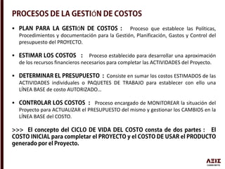 Ó
 Ó Proceso que establece las Políticas,
Procedimientos y documentación para la Gestión, Planificación, Gastos y Control del
presupuesto del PROYECTO.
 Proceso establecido para desarrollar una aproximación
de los recursos financieros necesarios para completar las ACTIVIDADES del Proyecto.
 Consiste en sumar los costos ESTIMADOS de las
ACTIVIDADES individuales o PAQUETES DE TRABAJO para establecer con ello una
LÍNEA BASE de costo AUTORIZADO…
 Proceso encargado de MONITOREAR la situación del
Proyecto para ACTUALIZAR el PRESUPUESTO del mismo y gestionar los CAMBIOS en la
LÍNEA BASE del COSTO.
 